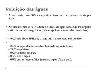 Poluição das águas
 Aproximadamente 70% da superfície terrestre encontra-se coberta por
água.
 No entanto, menos de 3% deste volume é de água doce, cuja maior parte
está concentrada em geleiras (geleiras polares e neves das montanhas).
 - 97,5% da disponibilidade da água do mundo estão nos oceanos.

- 2,5% de água doce e está distribuída da seguinte forma:
- 29,7% aquíferos;
- 68,9% calotas polares;
- 0,5% rios e lagos;
- 0,9% outros reservatórios (nuvens, vapor d’água etc.).
 