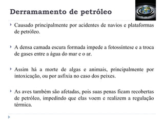 Derramamento de petróleo
 Causado principalmente por acidentes de navios e plataformas
de petróleo.
 A densa camada escura formada impede a fotossíntese e a troca
de gases entre a água do mar e o ar.
 Assim há a morte de algas e animais, principalmente por
intoxicação, ou por asfixia no caso dos peixes.
 As aves também são afetadas, pois suas penas ficam recobertas
de petróleo, impedindo que elas voem e realizem a regulação
térmica.
 