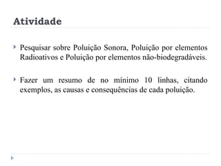 Atividade
 Pesquisar sobre Poluição Sonora, Poluição por elementos
Radioativos e Poluição por elementos não-biodegradáveis.
 Fazer um resumo de no mínimo 10 linhas, citando
exemplos, as causas e consequências de cada poluição.
 