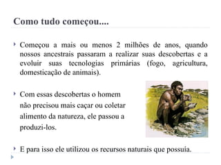 Como tudo começou....
 Começou a mais ou menos 2 milhões de anos, quando
nossos ancestrais passaram a realizar suas descobertas e a
evoluir suas tecnologias primárias (fogo, agricultura,
domesticação de animais).
 Com essas descobertas o homem
não precisou mais caçar ou coletar
alimento da natureza, ele passou a
produzi-los.
 E para isso ele utilizou os recursos naturais que possuía.
 