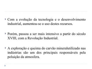  Com a evolução da tecnologia e o desenvolvimento
industrial, aumentou-se o uso destes recursos.
 Porém, passou a ser mais intensivo a partir do século
XVIII, com a Revolução Industrial.
 A exploração e queima do carvão mineralutilizado nas
indústrias são um dos principais responsáveis pela
poluição da atmosfera.
 