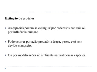 Extinção de espécies
 As espécies podem se extinguir por processos naturais ou
por influência humana.
 Pode ocorrer por ação predatória (caça, pesca, etc) sem
devido manuseio,
 Ou por modificações no ambiente natural dessas espécies.
 