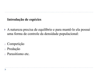 Introdução de espécies
 A natureza precisa de equilíbrio e para mantê-lo ela possui
uma forma de controle da densidade populacional:
o Competição
o Predação
o Parasitismo etc.
 