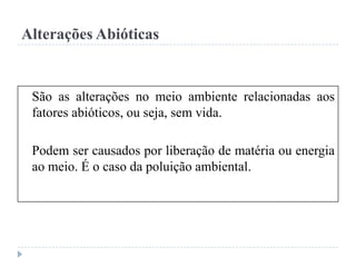 Alterações Abióticas
São as alterações no meio ambiente relacionadas aos
fatores abióticos, ou seja, sem vida.
Podem ser causados por liberação de matéria ou energia
ao meio. É o caso da poluição ambiental.
 