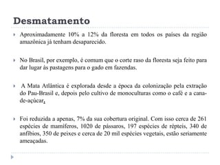Desmatamento
 Aproximadamente 10% a 12% da floresta em todos os países da região
amazônica já tenham desaparecido.
 No Brasil, por exemplo, é comum que o corte raso da floresta seja feito para
dar lugar às pastagens para o gado em fazendas.
 A Mata Atlântica é explorada desde a época da colonização pela extração
do Pau-Brasil e, depois pelo cultivo de monoculturas como o café e a cana-
de-açúcar.
 Foi reduzida a apenas, 7% da sua cobertura original. Com isso cerca de 261
espécies de mamíferos, 1020 de pássaros, 197 espécies de répteis, 340 de
anfíbios, 350 de peixes e cerca de 20 mil espécies vegetais, estão seriamente
ameaçadas.
 