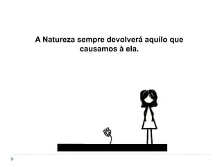A Natureza sempre devolverá aquilo que
causamos à ela.
 