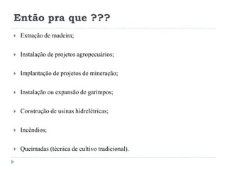 Então pra que ???
 Extração de madeira;
 Instalação de projetos agropecuários;
 Implantação de projetos de mineração;
 Instalação ou expansão de garimpos;
 Construção de usinas hidrelétricas;
 Incêndios;
 Queimadas (técnica de cultivo tradicional).
 