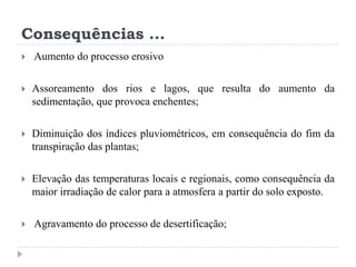 Consequências ...
 Aumento do processo erosivo
 Assoreamento dos rios e lagos, que resulta do aumento da
sedimentação, que provoca enchentes;
 Diminuição dos índices pluviométricos, em consequência do fim da
transpiração das plantas;
 Elevação das temperaturas locais e regionais, como consequência da
maior irradiação de calor para a atmosfera a partir do solo exposto.
 Agravamento do processo de desertificação;
 