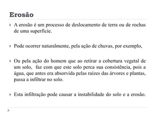 Erosão
 A erosão é um processo de deslocamento de terra ou de rochas
de uma superfície.
 Pode ocorrer naturalmente, pela ação de chuvas, por exemplo,
 Ou pela ação do homem que ao retirar a cobertura vegetal de
um solo, faz com que este solo perca sua consistência, pois a
água, que antes era absorvida pelas raízes das árvores e plantas,
passa a infiltrar no solo.
 Esta infiltração pode causar a instabilidade do solo e a erosão.
 