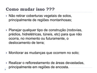 Como mudar isso ???
 Não retirar coberturas vegetais de solos,
principalmente de regiões montanhosas;
 Planejar qualquer tipo de construção (rodovias,
prédios, hidrelétricas, túneis, etc) para que não
ocorra, no momento ou futuramente, o
deslocamento de terra;
 Monitorar as mudanças que ocorrem no solo;
 Realizar o reflorestamento de áreas devastadas,
principalmente em regiões de encosta.
 