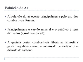 Poluição do Ar
 A poluição do ar ocorre principalmente pelo uso dos
combustíveis fosseis.
 Principalmente o carvão mineral e o petróleo e seus
derivados (gasolina e diesel).
 A queima destes combustíveis libera na atmosfera
gases prejudiciais como o monóxido de carbono e o
dióxido de carbono.
 
