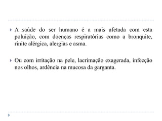  A saúde do ser humano é a mais afetada com esta
poluição, com doenças respiratórias como a bronquite,
rinite alérgica, alergias e asma.
 Ou com irritação na pele, lacrimação exagerada, infecção
nos olhos, ardência na mucosa da garganta.
 