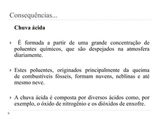 Consequências...
Chuva ácida
 É formada a partir de uma grande concentração de
poluentes químicos, que são despejados na atmosfera
diariamente.
 Estes poluentes, originados principalmente da queima
de combustíveis fósseis, formam nuvens, neblinas e até
mesmo neve.
 A chuva ácida é composta por diversos ácidos como, por
exemplo, o óxido de nitrogênio e os dióxidos de enxofre.
 