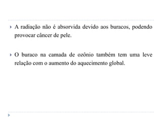  A radiação não é absorvida devido aos buracos, podendo
provocar câncer de pele.
 O buraco na camada de ozônio também tem uma leve
relação com o aumento do aquecimento global.
 