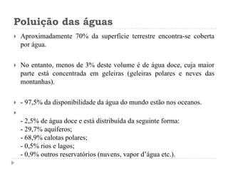 Poluição das águas
 Aproximadamente 70% da superfície terrestre encontra-se coberta
por água.
 No entanto, menos de 3% deste volume é de água doce, cuja maior
parte está concentrada em geleiras (geleiras polares e neves das
montanhas).
 - 97,5% da disponibilidade da água do mundo estão nos oceanos.

- 2,5% de água doce e está distribuída da seguinte forma:
- 29,7% aquíferos;
- 68,9% calotas polares;
- 0,5% rios e lagos;
- 0,9% outros reservatórios (nuvens, vapor d’água etc.).
 