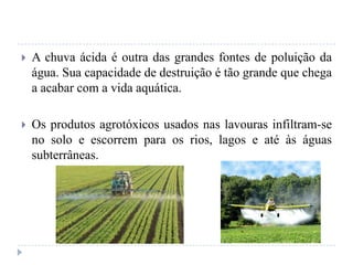  A chuva ácida é outra das grandes fontes de poluição da
água. Sua capacidade de destruição é tão grande que chega
a acabar com a vida aquática.
 Os produtos agrotóxicos usados nas lavouras infiltram-se
no solo e escorrem para os rios, lagos e até às águas
subterrâneas.
 