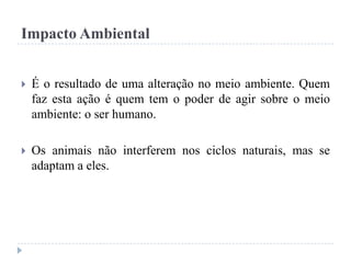 Impacto Ambiental
 É o resultado de uma alteração no meio ambiente. Quem
faz esta ação é quem tem o poder de agir sobre o meio
ambiente: o ser humano.
 Os animais não interferem nos ciclos naturais, mas se
adaptam a eles.
 