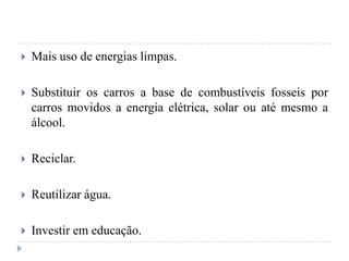  Mais uso de energias limpas.
 Substituir os carros a base de combustíveis fosseis por
carros movidos a energia elétrica, solar ou até mesmo a
álcool.
 Reciclar.
 Reutilizar água.
 Investir em educação.
 