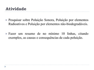 Atividade
 Pesquisar sobre Poluição Sonora, Poluição por elementos
Radioativos e Poluição por elementos não-biodegradáveis.
 Fazer um resumo de no mínimo 10 linhas, citando
exemplos, as causas e consequências de cada poluição.
 