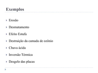 Exemplos
 Erosão
 Desmatamento
 Efeito Estufa
 Destruição da camada de ozônio
 Chuva ácida
 Inversão Térmica
 Desgelo das placas
 