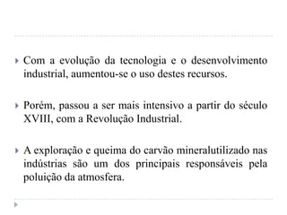  Com a evolução da tecnologia e o desenvolvimento
industrial, aumentou-se o uso destes recursos.
 Porém, passou a ser mais intensivo a partir do século
XVIII, com a Revolução Industrial.
 A exploração e queima do carvão mineralutilizado nas
indústrias são um dos principais responsáveis pela
poluição da atmosfera.
 