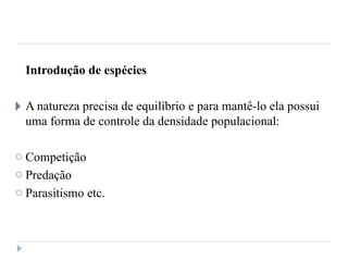 Introdução de espécies
🞂 A natureza precisa de equilíbrio e para mantê-lo ela possui
uma forma de controle da densidade populacional:
o Competição
o Predação
o Parasitismo etc.
 