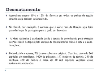 Desmatamento
🞂 Aproximadamente 10% a 12% da floresta em todos os países da região
amazônica já tenham desaparecido.
🞂 No Brasil, por exemplo, é comum que o corte raso da floresta seja feito
para dar lugar às pastagens para o gado em fazendas.
🞂 A Mata Atlântica é explorada desde a época da colonização pela extração
do Pau-Brasil e, depois pelo cultivo de monoculturas como o café e a cana-
de-açúcar.
🞂 Foi reduzida a apenas, 7% da sua cobertura original. Com isso cerca de 261
espécies de mamíferos, 1020 de pássaros, 197 espécies de répteis, 340 de
anfíbios, 350 de peixes e cerca de 20 mil espécies vegetais, estão
seriamente ameaçadas.
 