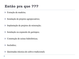 Então pra que ???
🞂 Extração de madeira;
🞂 Instalação de projetos agropecuários;
🞂 Implantação de projetos de mineração;
🞂 Instalação ou expansão de garimpos;
🞂 Construção de usinas hidrelétricas;
🞂 Incêndios;
🞂 Queimadas (técnica de cultivo tradicional).
 
