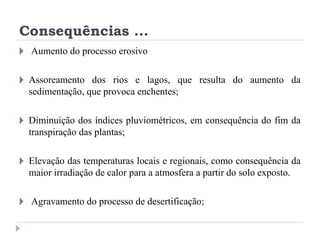 Consequências ...
🞂 Aumento do processo erosivo
🞂 Assoreamento dos rios e lagos, que resulta do aumento da
sedimentação, que provoca enchentes;
🞂 Diminuição dos índices pluviométricos, em consequência do fim da
transpiração das plantas;
🞂 Elevação das temperaturas locais e regionais, como consequência da
maior irradiação de calor para a atmosfera a partir do solo exposto.
🞂 Agravamento do processo de desertificação;
 