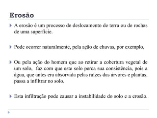 Erosão
🞂 A erosão é um processo de deslocamento de terra ou de rochas
de uma superfície.
🞂 Pode ocorrer naturalmente, pela ação de chuvas, por exemplo,
🞂 Ou pela ação do homem que ao retirar a cobertura vegetal de
um solo, faz com que este solo perca sua consistência, pois a
água, que antes era absorvida pelas raízes das árvores e plantas,
passa a infiltrar no solo.
🞂 Esta infiltração pode causar a instabilidade do solo e a erosão.
 