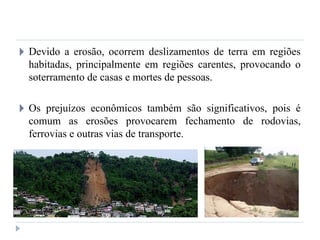 🞂 Devido a erosão, ocorrem deslizamentos de terra em regiões
habitadas, principalmente em regiões carentes, provocando o
soterramento de casas e mortes de pessoas.
🞂 Os prejuízos econômicos também são significativos, pois é
comum as erosões provocarem fechamento de rodovias,
ferrovias e outras vias de transporte.
 