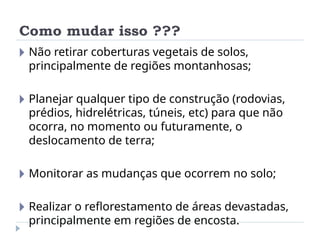 Como mudar isso ???
🞂 Não retirar coberturas vegetais de solos,
principalmente de regiões montanhosas;
🞂 Planejar qualquer tipo de construção (rodovias,
prédios, hidrelétricas, túneis, etc) para que não
ocorra, no momento ou futuramente, o
deslocamento de terra;
🞂 Monitorar as mudanças que ocorrem no solo;
🞂 Realizar o reflorestamento de áreas devastadas,
principalmente em regiões de encosta.
 