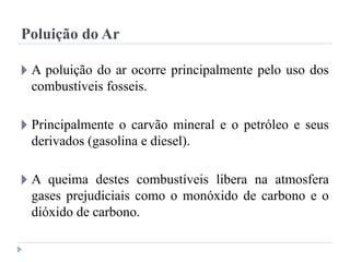 Poluição do Ar
🞂 A poluição do ar ocorre principalmente pelo uso dos
combustíveis fosseis.
🞂 Principalmente o carvão mineral e o petróleo e seus
derivados (gasolina e diesel).
🞂 A queima destes combustíveis libera na atmosfera
gases prejudiciais como o monóxido de carbono e o
dióxido de carbono.
 