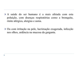 🞂 A saúde do ser humano é a mais afetada com esta
poluição, com doenças respiratórias como a bronquite,
rinite alérgica, alergias e asma.
🞂 Ou com irritação na pele, lacrimação exagerada, infecção
nos olhos, ardência na mucosa da garganta.
 