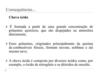 Consequências...
Chuva ácida
🞂 É formada a partir de uma grande concentração de
poluentes químicos, que são despejados na atmosfera
diariamente.
🞂 Estes poluentes, originados principalmente da queima
de combustíveis fósseis, formam nuvens, neblinas e até
mesmo neve.
🞂 A chuva ácida é composta por diversos ácidos como, por
exemplo, o óxido de nitrogênio e os dióxidos de enxofre.
 