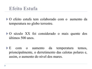 Efeito Estufa
🞂 O efeito estufa tem colaborado com o aumento da
temperatura no globo terrestre.
🞂 O século XX foi considerado o mais quente dos
últimos 500 anos.
🞂 E com o aumento da temperatura temos,
prioncipalmente, o derretimento das calotas polares e,
assim, o aumento do nível dos mares.
 