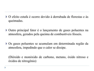 🞂 O efeito estufa é ocorre devido à derrubada de florestas e às
queimadas.
🞂 Outro principal fator é o lançamento de gases poluentes na
atmosfera, gerados pela queima de combustíveis fósseis.
🞂 Os gases poluentes se acumulam em determinada região da
atmosfera, impedindo que o calor se dissipe.
(Dióxido e monóxido de carbono, metano, óxido nitroso e
óxidos de nitrogênio)
 