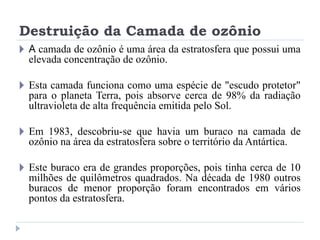 Destruição da Camada de ozônio
🞂 A camada de ozônio é uma área da estratosfera que possui uma
elevada concentração de ozônio.
🞂 Esta camada funciona como uma espécie de "escudo protetor"
para o planeta Terra, pois absorve cerca de 98% da radiação
ultravioleta de alta frequência emitida pelo Sol.
🞂 Em 1983, descobriu-se que havia um buraco na camada de
ozônio na área da estratosfera sobre o território da Antártica.
🞂 Este buraco era de grandes proporções, pois tinha cerca de 10
milhões de quilômetros quadrados. Na década de 1980 outros
buracos de menor proporção foram encontrados em vários
pontos da estratosfera.
 