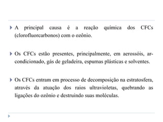 🞂 A principal causa é a reação química dos CFCs
(clorofluorcarbonos) com o ozônio.
🞂 Os CFCs estão presentes, principalmente, em aerossóis, ar-
condicionado, gás de geladeira, espumas plásticas e solventes.
🞂 Os CFCs entram em processo de decomposição na estratosfera,
através da atuação dos raios ultravioletas, quebrando as
ligações do ozônio e destruindo suas moléculas.
 