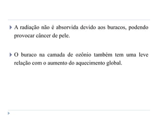 🞂 A radiação não é absorvida devido aos buracos, podendo
provocar câncer de pele.
🞂 O buraco na camada de ozônio também tem uma leve
relação com o aumento do aquecimento global.
 
