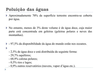 Poluição das águas
🞂 Aproximadamente 70% da superfície terrestre encontra-se coberta
por água.
🞂 No entanto, menos de 3% deste volume é de água doce, cuja maior
parte está concentrada em geleiras (geleiras polares e neves das
montanhas).
🞂 - 97,5% da disponibilidade da água do mundo estão nos oceanos.
🞂
- 2,5% de água doce e está distribuída da seguinte forma:
- 29,7% aquíferos;
- 68,9% calotas polares;
- 0,5% rios e lagos;
- 0,9% outros reservatórios (nuvens, vapor d’água etc.).
 
