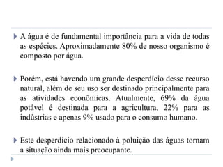 🞂 A água é de fundamental importância para a vida de todas
as espécies. Aproximadamente 80% de nosso organismo é
composto por água.
🞂 Porém, está havendo um grande desperdício desse recurso
natural, além de seu uso ser destinado principalmente para
as atividades econômicas. Atualmente, 69% da água
potável é destinada para a agricultura, 22% para as
indústrias e apenas 9% usado para o consumo humano.
🞂 Este desperdício relacionado à poluição das águas tornam
a situação ainda mais preocupante.
 
