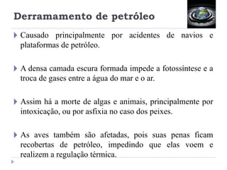 Derramamento de petróleo
🞂 Causado principalmente por acidentes de navios e
plataformas de petróleo.
🞂 A densa camada escura formada impede a fotossíntese e a
troca de gases entre a água do mar e o ar.
🞂 Assim há a morte de algas e animais, principalmente por
intoxicação, ou por asfixia no caso dos peixes.
🞂 As aves também são afetadas, pois suas penas ficam
recobertas de petróleo, impedindo que elas voem e
realizem a regulação térmica.
 