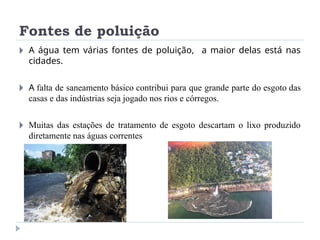 Fontes de poluição
🞂 A água tem várias fontes de poluição, a maior delas está nas
cidades.
🞂 A falta de saneamento básico contribui para que grande parte do esgoto das
casas e das indústrias seja jogado nos rios e córregos.
🞂 Muitas das estações de tratamento de esgoto descartam o lixo produzido
diretamente nas águas correntes
 