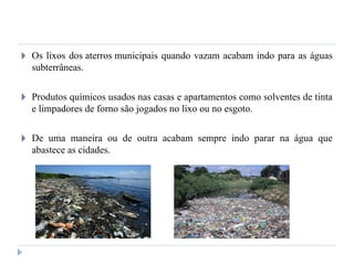 🞂 Os lixos dos aterros municipais quando vazam acabam indo para as águas
subterrâneas.
🞂 Produtos químicos usados nas casas e apartamentos como solventes de tinta
e limpadores de forno são jogados no lixo ou no esgoto.
🞂 De uma maneira ou de outra acabam sempre indo parar na água que
abastece as cidades.
 