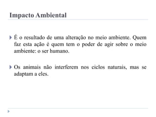 Impacto Ambiental
🞂 É o resultado de uma alteração no meio ambiente. Quem
faz esta ação é quem tem o poder de agir sobre o meio
ambiente: o ser humano.
🞂 Os animais não interferem nos ciclos naturais, mas se
adaptam a eles.
 