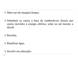 🞂 Mais uso de energias limpas.
🞂 Substituir os carros a base de combustíveis fosseis por
carros movidos a energia elétrica, solar ou até mesmo a
álcool.
🞂 Reciclar.
🞂 Reutilizar água.
🞂 Investir em educação.
 