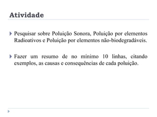 Atividade
🞂 Pesquisar sobre Poluição Sonora, Poluição por elementos
Radioativos e Poluição por elementos não-biodegradáveis.
🞂 Fazer um resumo de no mínimo 10 linhas, citando
exemplos, as causas e consequências de cada poluição.
 