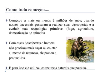 Como tudo começou....
🞂 Começou a mais ou menos 2 milhões de anos, quando
nossos ancestrais passaram a realizar suas descobertas e a
evoluir suas tecnologias primárias (fogo, agricultura,
domesticação de animais).
🞂 Com essas descobertas o homem
não precisou mais caçar ou coletar
alimento da natureza, ele passou a
produzi-los.
🞂 E para isso ele utilizou os recursos naturais que possuía.
 