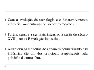 🞂 Com a evolução da tecnologia e o desenvolvimento
industrial, aumentou-se o uso destes recursos.
🞂 Porém, passou a ser mais intensivo a partir do século
XVIII, com a Revolução Industrial.
🞂 A exploração e queima do carvão mineralutilizado nas
indústrias são um dos principais responsáveis pela
poluição da atmosfera.
 